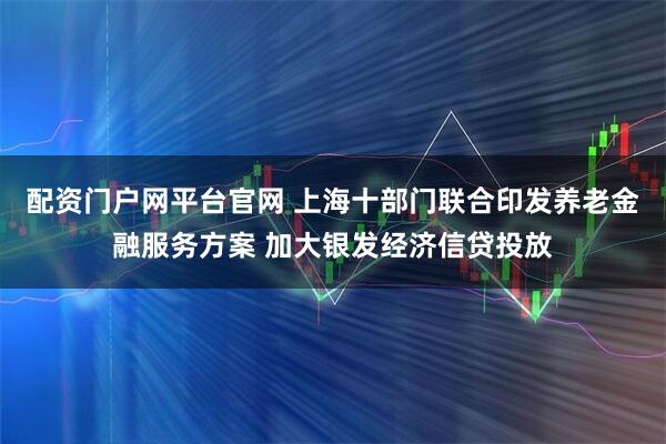 配资门户网平台官网 上海十部门联合印发养老金融服务方案 加大银发经济信贷投放