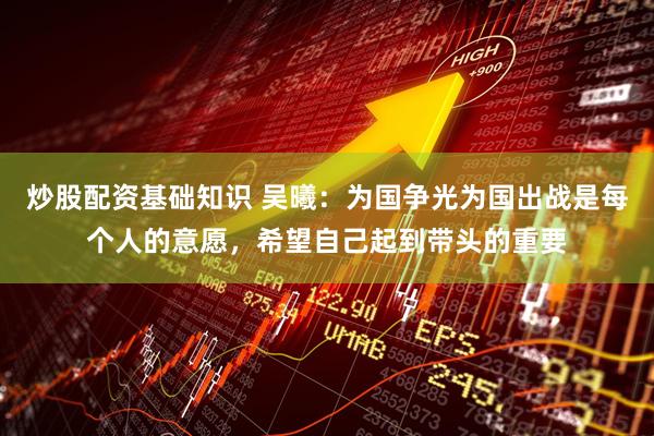 炒股配资基础知识 吴曦：为国争光为国出战是每个人的意愿，希望自己起到带头的重要