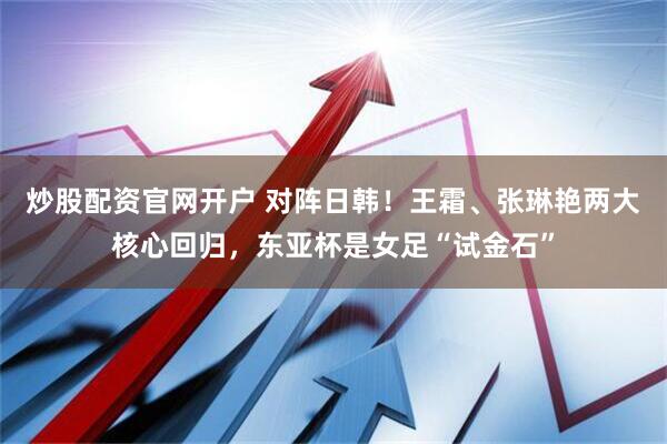 炒股配资官网开户 对阵日韩！王霜、张琳艳两大核心回归，东亚杯是女足“试金石”