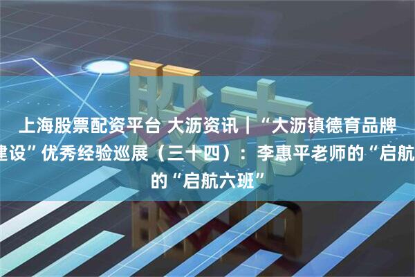 上海股票配资平台 大沥资讯｜“大沥镇德育品牌班级建设”优秀经验巡展（三十四）：李惠平老师的“启航六班”