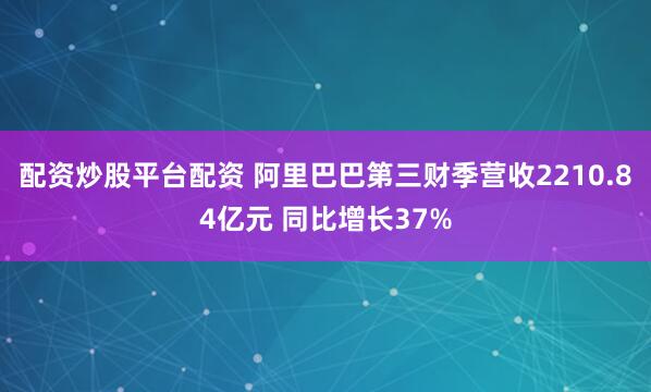 配资炒股平台配资 阿里巴巴第三财季营收2210.84亿元 同比增长37%