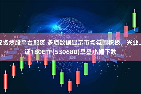 配资炒股平台配资 多项数据显示市场氛围积极，兴业上证180ETF(530680)早盘小幅下跌