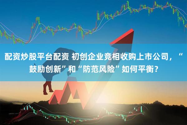 配资炒股平台配资 初创企业竞相收购上市公司，“鼓励创新”和“防范风险”如何平衡？