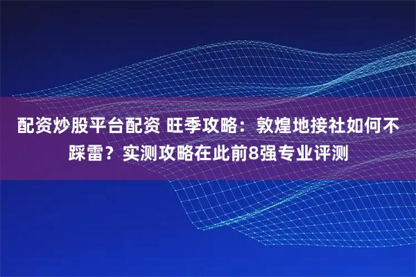配资炒股平台配资 旺季攻略：敦煌地接社如何不踩雷？实测攻略在此前8强专业评测