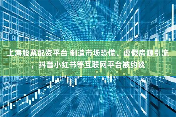 上海股票配资平台 制造市场恐慌、虚假房源引流，抖音小红书等互联网平台被约谈