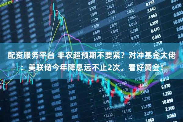 配资服务平台 非农超预期不要紧？对冲基金大佬：美联储今年降息远不止2次，看好黄金！