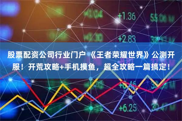 股票配资公司行业门户 《王者荣耀世界》公测开服！开荒攻略+手机摸鱼，超全攻略一篇搞定！