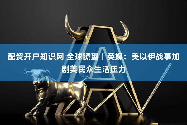 配资开户知识网 全球瞭望丨英媒：美以伊战事加剧美民众生活压力