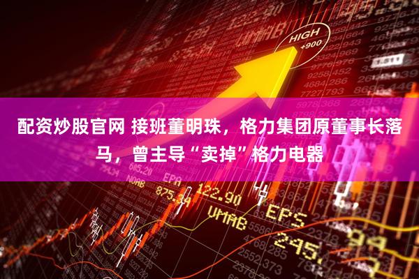 配资炒股官网 接班董明珠，格力集团原董事长落马，曾主导“卖掉”格力电器
