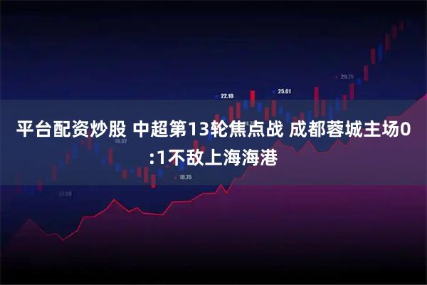 平台配资炒股 中超第13轮焦点战 成都蓉城主场0:1不敌上海海港