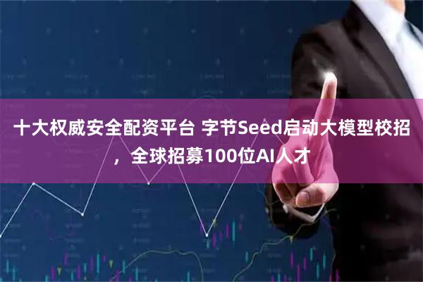 十大权威安全配资平台 字节Seed启动大模型校招，全球招募100位AI人才