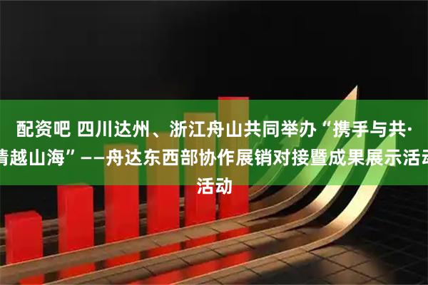 配资吧 四川达州、浙江舟山共同举办“携手与共·情越山海”——舟达东西部协作展销对接暨成果展示活动